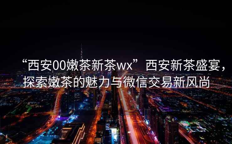 “西安00嫩茶新茶wx”西安新茶盛宴，探索嫩茶的魅力與微信交易新風尚