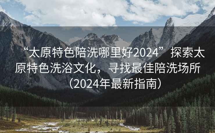 “太原特色陪洗哪里好2024”探索太原特色洗浴文化，尋找最佳陪洗場(chǎng)所（2024年最新指南）