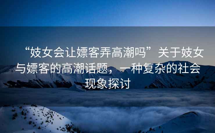 “妓女會讓嫖客弄高潮嗎”關于妓女與嫖客的高潮話題，一種復雜的社會現(xiàn)象探討