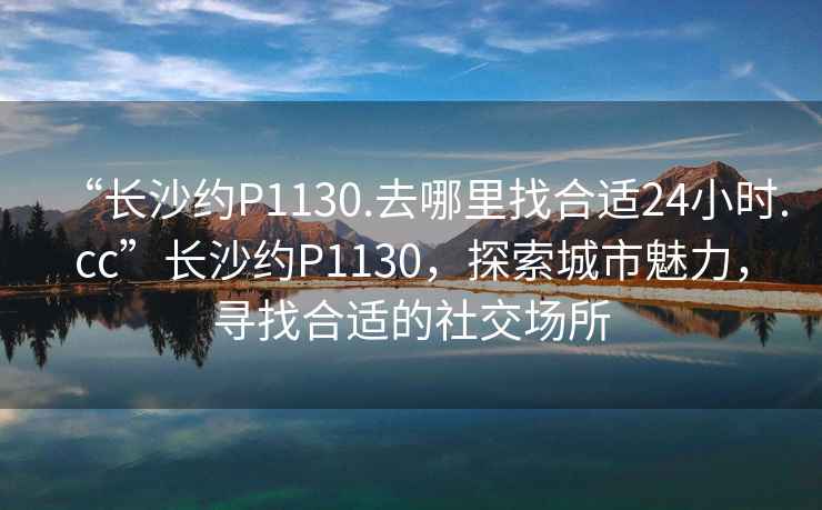 “長沙約P1130.去哪里找合適24小時.cc”長沙約P1130，探索城市魅力，尋找合適的社交場所