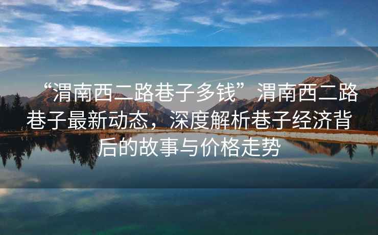 “渭南西二路巷子多錢”渭南西二路巷子最新動(dòng)態(tài)，深度解析巷子經(jīng)濟(jì)背后的故事與價(jià)格走勢(shì)