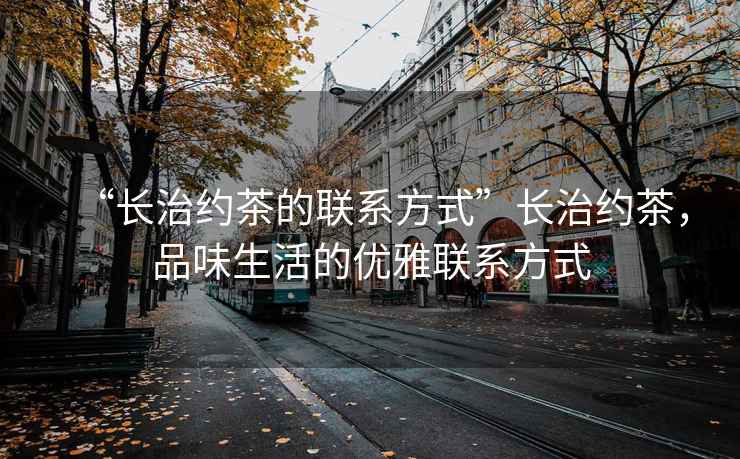 “長治約茶的聯系方式”長治約茶，品味生活的優雅聯系方式