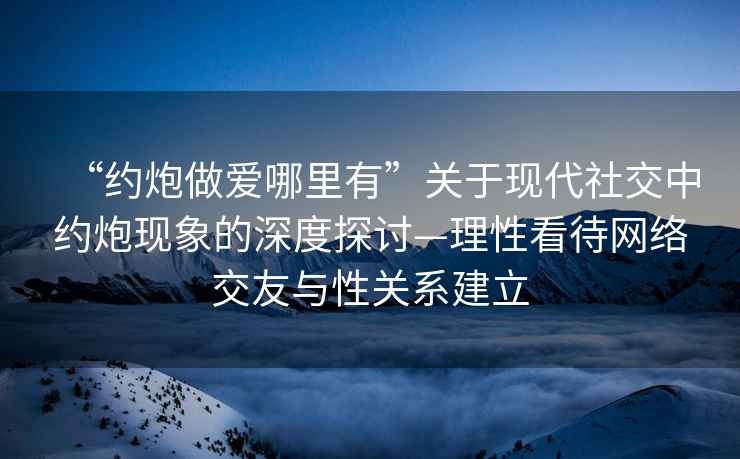 “約炮做愛哪里有”關于現代社交中約炮現象的深度探討—理性看待網絡交友與性關系建立