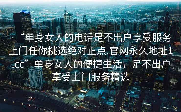 “單身女人的電話足不出戶享受服務(wù)上門任你挑選絕對(duì)正點(diǎn).官網(wǎng)永久地址1.cc”單身女人的便捷生活，足不出戶享受上門服務(wù)精選