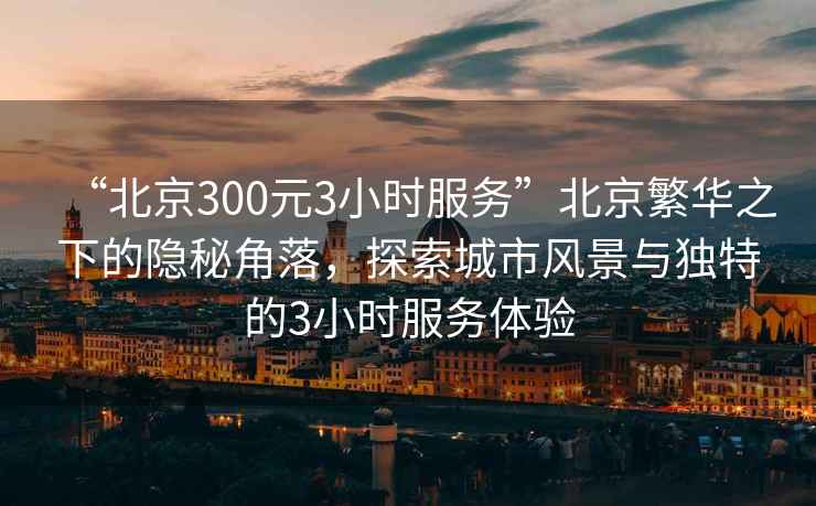 “北京300元3小時服務”北京繁華之下的隱秘角落，探索城市風景與獨特的3小時服務體驗