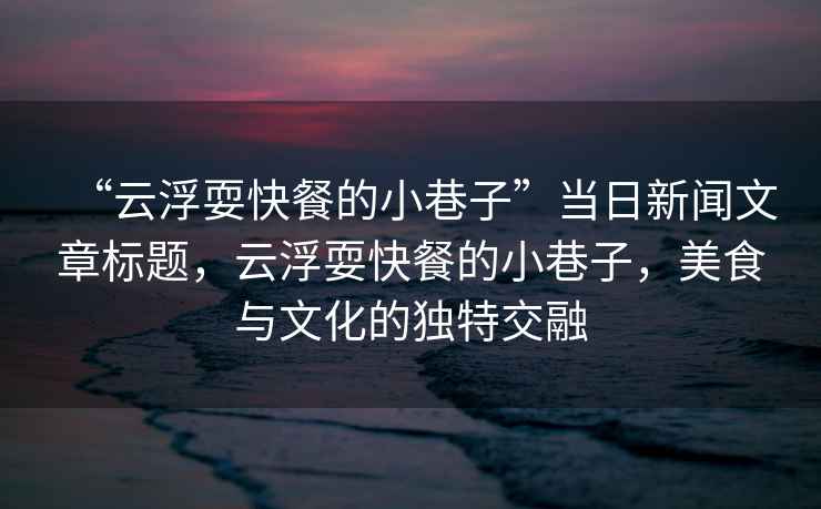 “云浮耍快餐的小巷子”當日新聞文章標題，云浮耍快餐的小巷子，美食與文化的獨特交融
