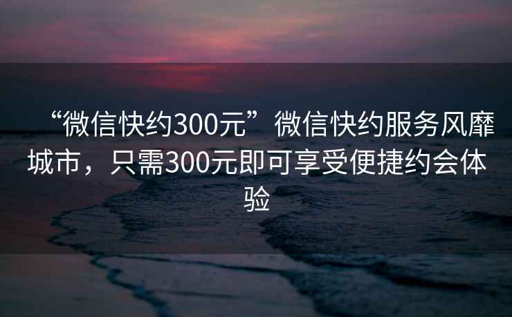 “微信快約300元”微信快約服務(wù)風(fēng)靡城市，只需300元即可享受便捷約會(huì)體驗(yàn)