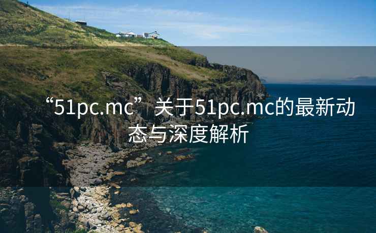 “51pc.mc”關(guān)于51pc.mc的最新動態(tài)與深度解析