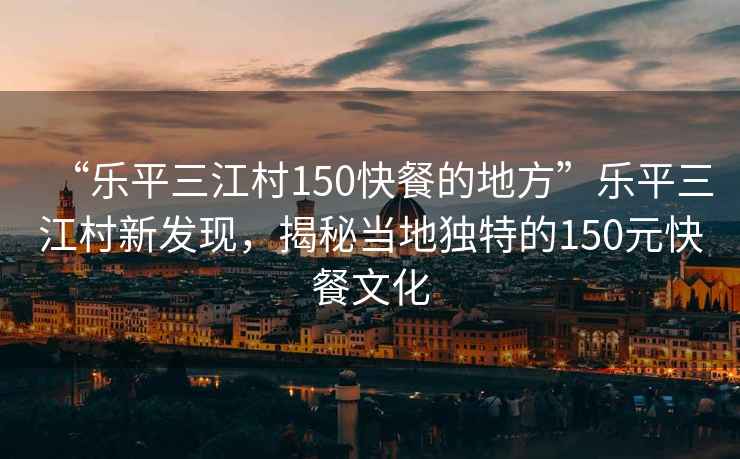 “樂平三江村150快餐的地方”樂平三江村新發(fā)現(xiàn)，揭秘當?shù)鬲毺氐?50元快餐文化