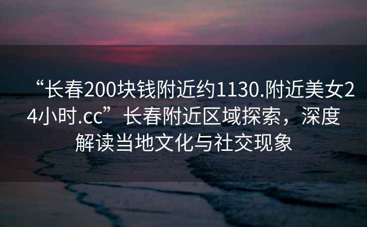 “長(zhǎng)春200塊錢(qián)附近約1130.附近美女24小時(shí).cc”長(zhǎng)春附近區(qū)域探索，深度解讀當(dāng)?shù)匚幕c社交現(xiàn)象