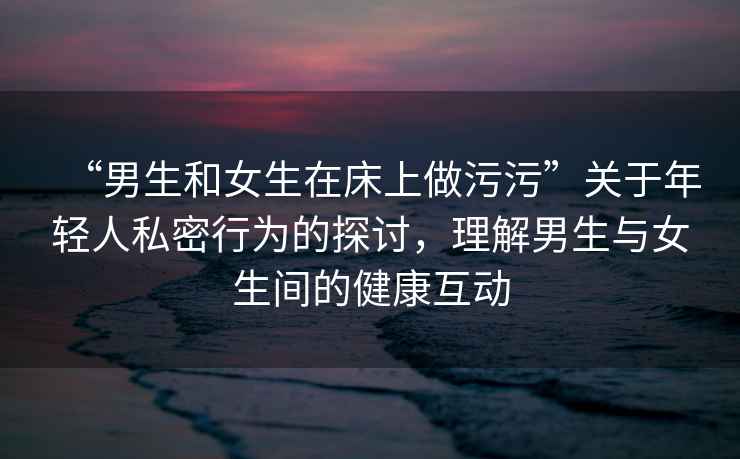“男生和女生在床上做污污”關(guān)于年輕人私密行為的探討，理解男生與女生間的健康互動