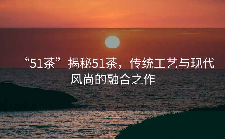 “51茶”揭秘51茶，傳統工藝與現代風尚的融合之作