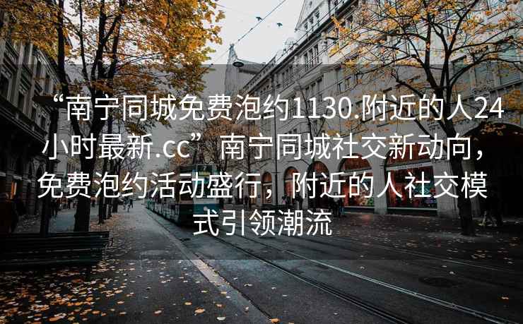 “南寧同城免費(fèi)泡約1130.附近的人24小時(shí)最新.cc”南寧同城社交新動(dòng)向，免費(fèi)泡約活動(dòng)盛行，附近的人社交模式引領(lǐng)潮流