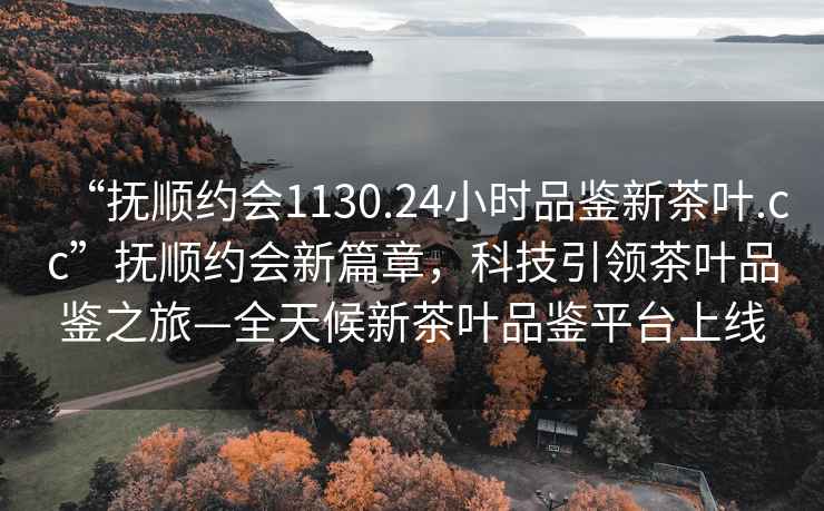 “撫順約會1130.24小時品鑒新茶葉.cc”撫順約會新篇章，科技引領茶葉品鑒之旅—全天候新茶葉品鑒平臺上線