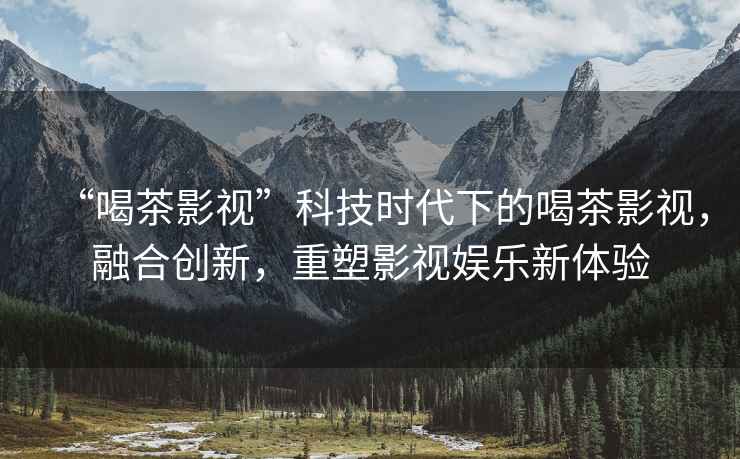 “喝茶影視”科技時代下的喝茶影視，融合創新，重塑影視娛樂新體驗