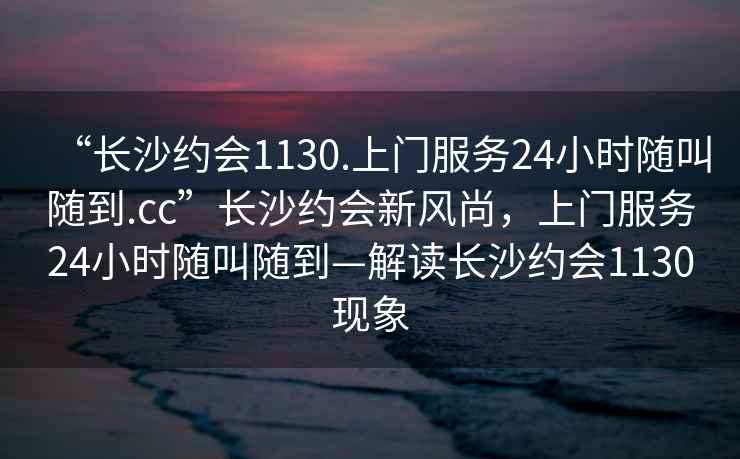 “長(zhǎng)沙約會(huì)1130.上門(mén)服務(wù)24小時(shí)隨叫隨到.cc”長(zhǎng)沙約會(huì)新風(fēng)尚，上門(mén)服務(wù)24小時(shí)隨叫隨到—解讀長(zhǎng)沙約會(huì)1130現(xiàn)象