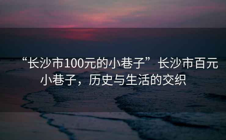 “長(zhǎng)沙市100元的小巷子”長(zhǎng)沙市百元小巷子，歷史與生活的交織