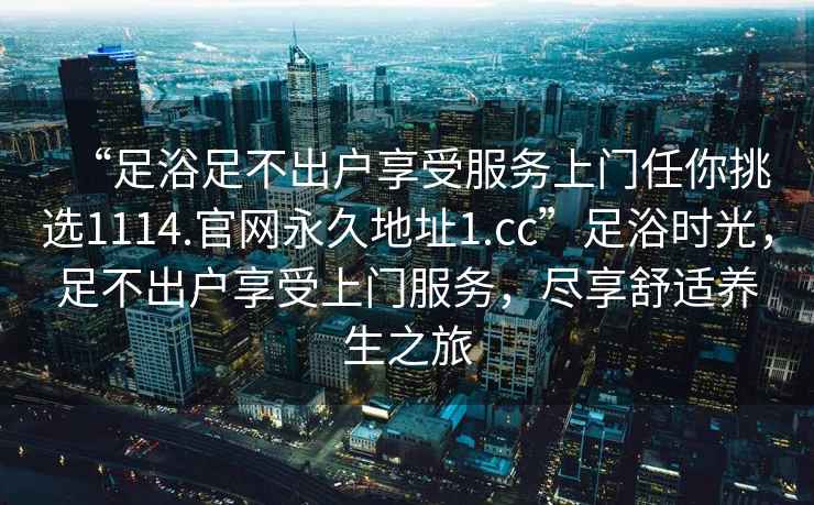 “足浴足不出戶享受服務上門任你挑選1114.官網永久地址1.cc”足浴時光，足不出戶享受上門服務，盡享舒適養生之旅