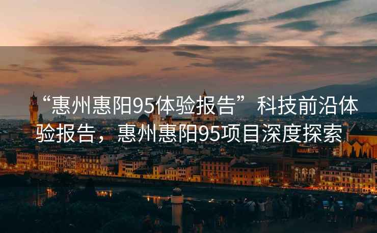 “惠州惠陽95體驗報告”科技前沿體驗報告，惠州惠陽95項目深度探索