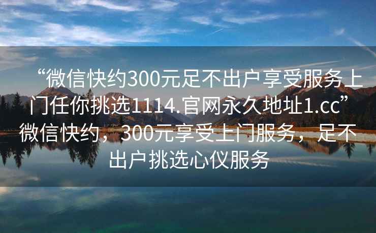 “微信快約300元足不出戶享受服務上門任你挑選1114.官網永久地址1.cc”微信快約，300元享受上門服務，足不出戶挑選心儀服務