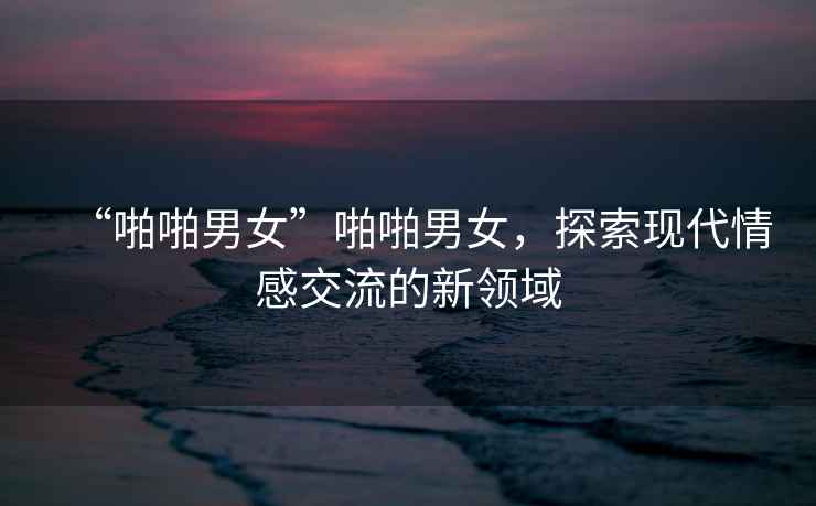 “啪啪男女”啪啪男女，探索現代情感交流的新領域