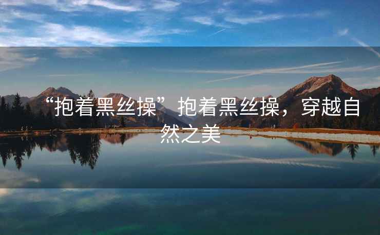 “抱著黑絲操”抱著黑絲操，穿越自然之美