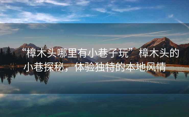 “樟木頭哪里有小巷子玩”樟木頭的小巷探秘，體驗(yàn)獨(dú)特的本地風(fēng)情