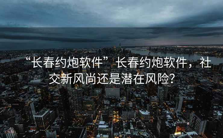 “長春約炮軟件”長春約炮軟件，社交新風尚還是潛在風險？