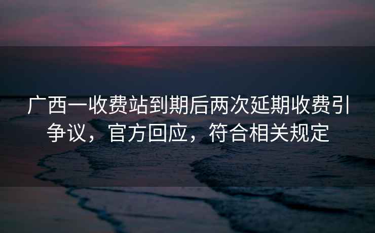 廣西一收費站到期后兩次延期收費引爭議，官方回應，符合相關規定