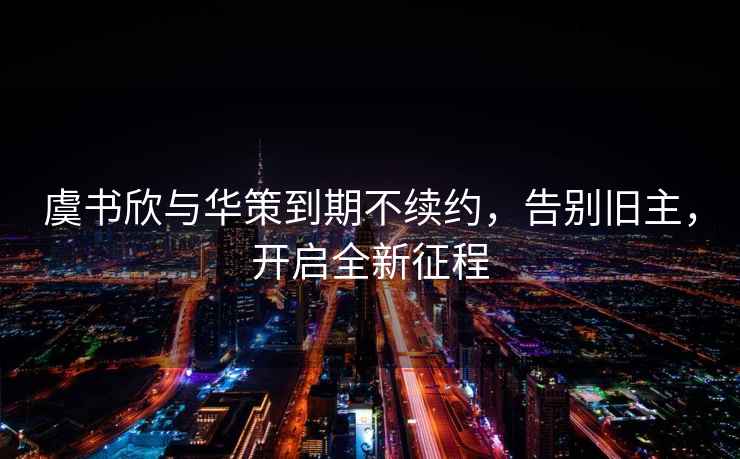 虞書欣與華策到期不續約，告別舊主，開啟全新征程
