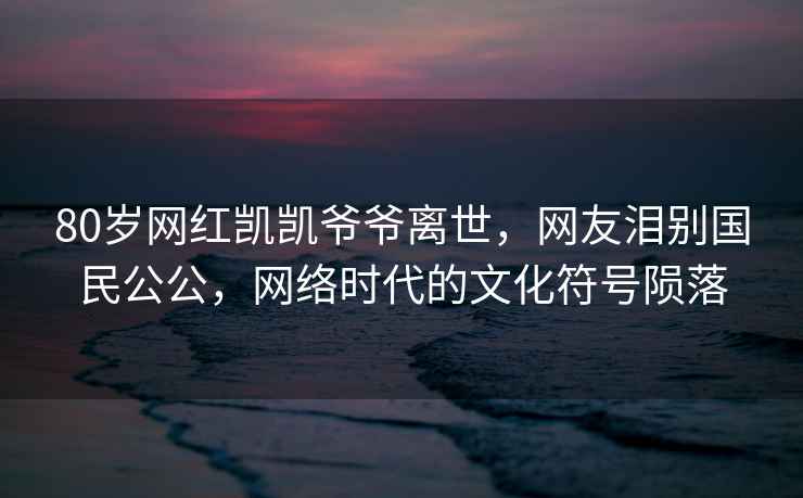 80歲網(wǎng)紅凱凱爺爺離世，網(wǎng)友淚別國民公公，網(wǎng)絡(luò)時(shí)代的文化符號(hào)隕落