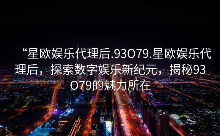 “星歐娛樂代理后.93O79.星歐娛樂代理后，探索數(shù)字娛樂新紀(jì)元，揭秘93O79的魅力所在