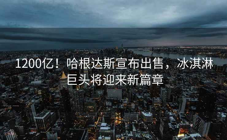 1200億！哈根達斯宣布出售，冰淇淋巨頭將迎來新篇章