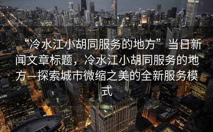 “冷水江小胡同服務的地方”當日新聞文章標題，冷水江小胡同服務的地方—探索城市微縮之美的全新服務模式