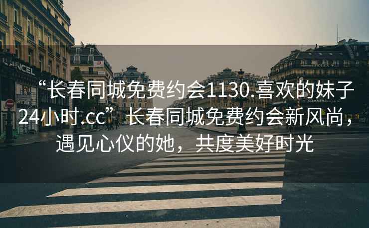 “長春同城免費約會1130.喜歡的妹子24小時.cc”長春同城免費約會新風尚，遇見心儀的她，共度美好時光