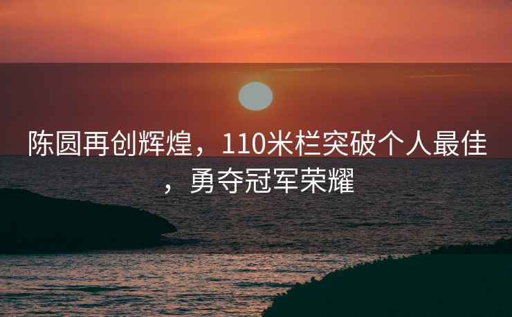 陳圓再創輝煌，110米欄突破個人最佳，勇奪冠軍榮耀