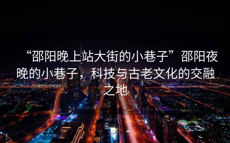 “邵陽晚上站大街的小巷子”邵陽夜晚的小巷子，科技與古老文化的交融之地
