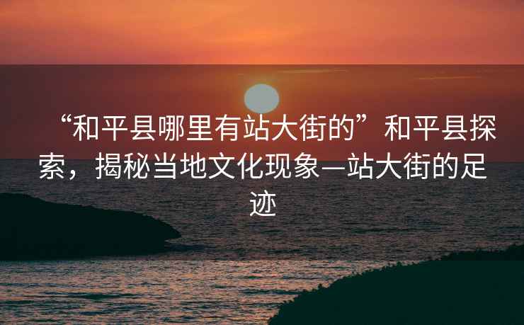 “和平縣哪里有站大街的”和平縣探索，揭秘當地文化現象—站大街的足跡