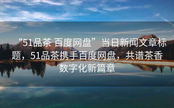 “51品茶 百度網盤”當日新聞文章標題，51品茶攜手百度網盤，共譜茶香數字化新篇章
