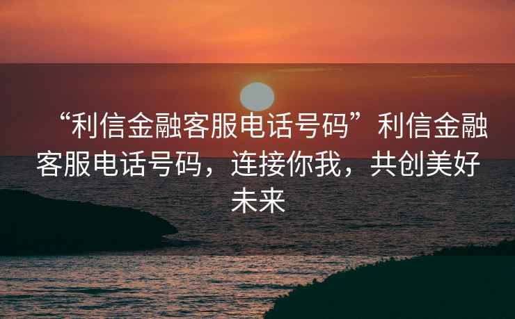 “利信金融客服電話號碼”利信金融客服電話號碼，連接你我，共創美好未來