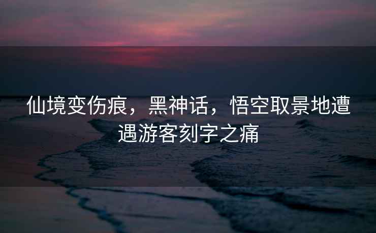 仙境變傷痕，黑神話，悟空取景地遭遇游客刻字之痛