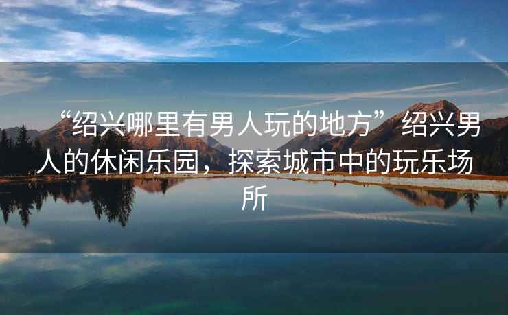 “紹興哪里有男人玩的地方”紹興男人的休閑樂園，探索城市中的玩樂場所