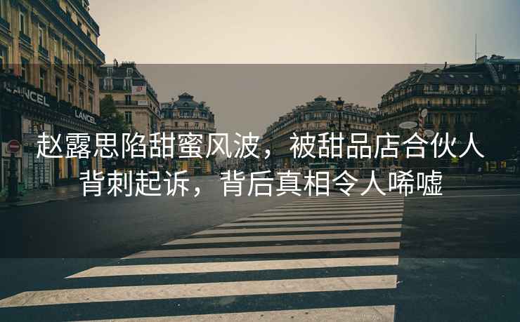 趙露思陷甜蜜風波，被甜品店合伙人背刺起訴，背后真相令人唏噓