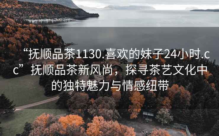 “撫順品茶1130.喜歡的妹子24小時.cc”撫順品茶新風尚，探尋茶藝文化中的獨特魅力與情感紐帶
