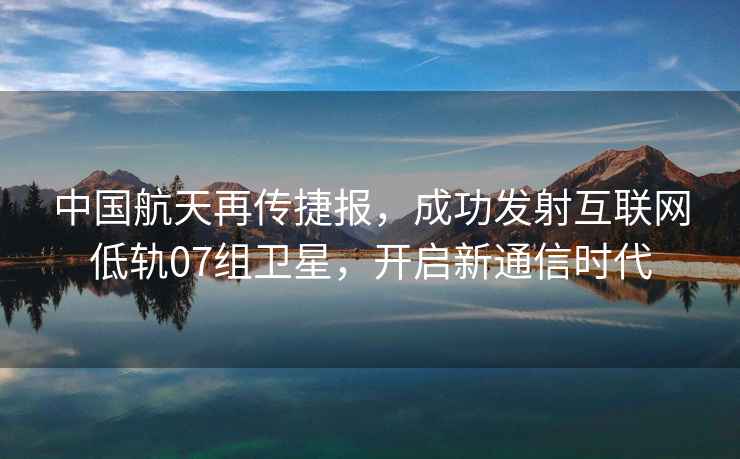 中國航天再傳捷報，成功發射互聯網低軌07組衛星，開啟新通信時代