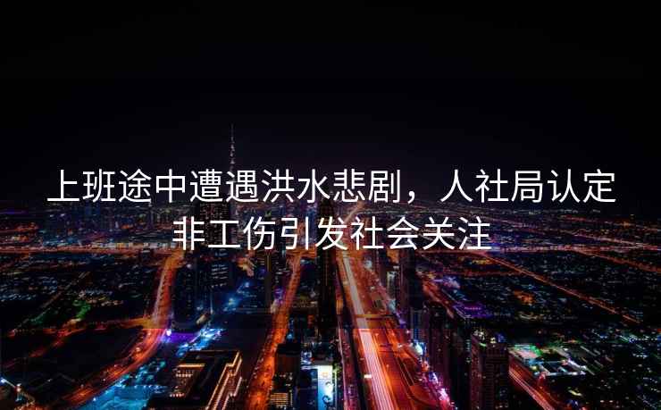 上班途中遭遇洪水悲劇，人社局認定非工傷引發社會關注