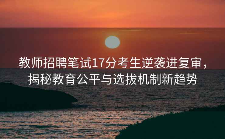 教師招聘筆試17分考生逆襲進(jìn)復(fù)審，揭秘教育公平與選拔機(jī)制新趨勢(shì)
