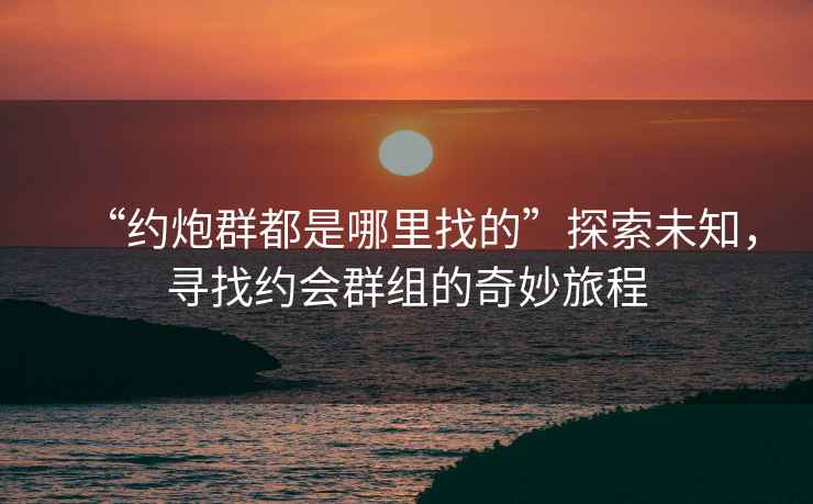 “約炮群都是哪里找的”探索未知，尋找約會群組的奇妙旅程