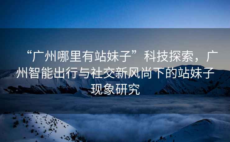 “廣州哪里有站妹子”科技探索，廣州智能出行與社交新風(fēng)尚下的站妹子現(xiàn)象研究