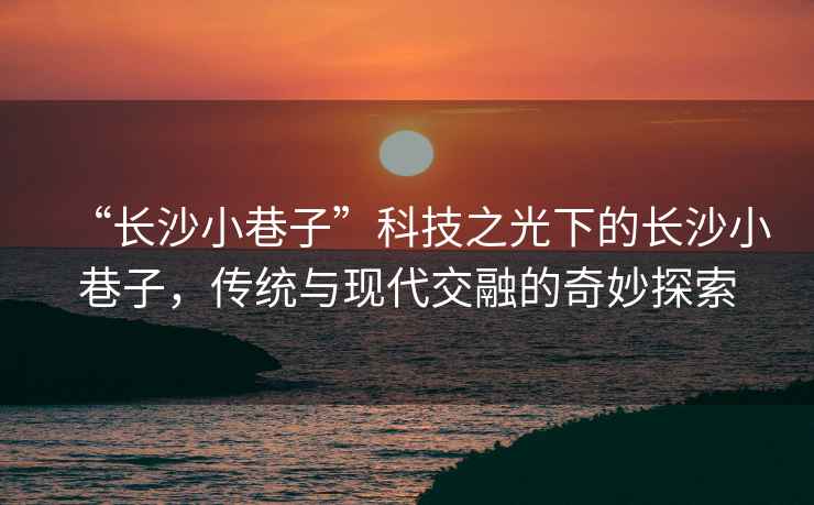 “長沙小巷子”科技之光下的長沙小巷子，傳統與現代交融的奇妙探索